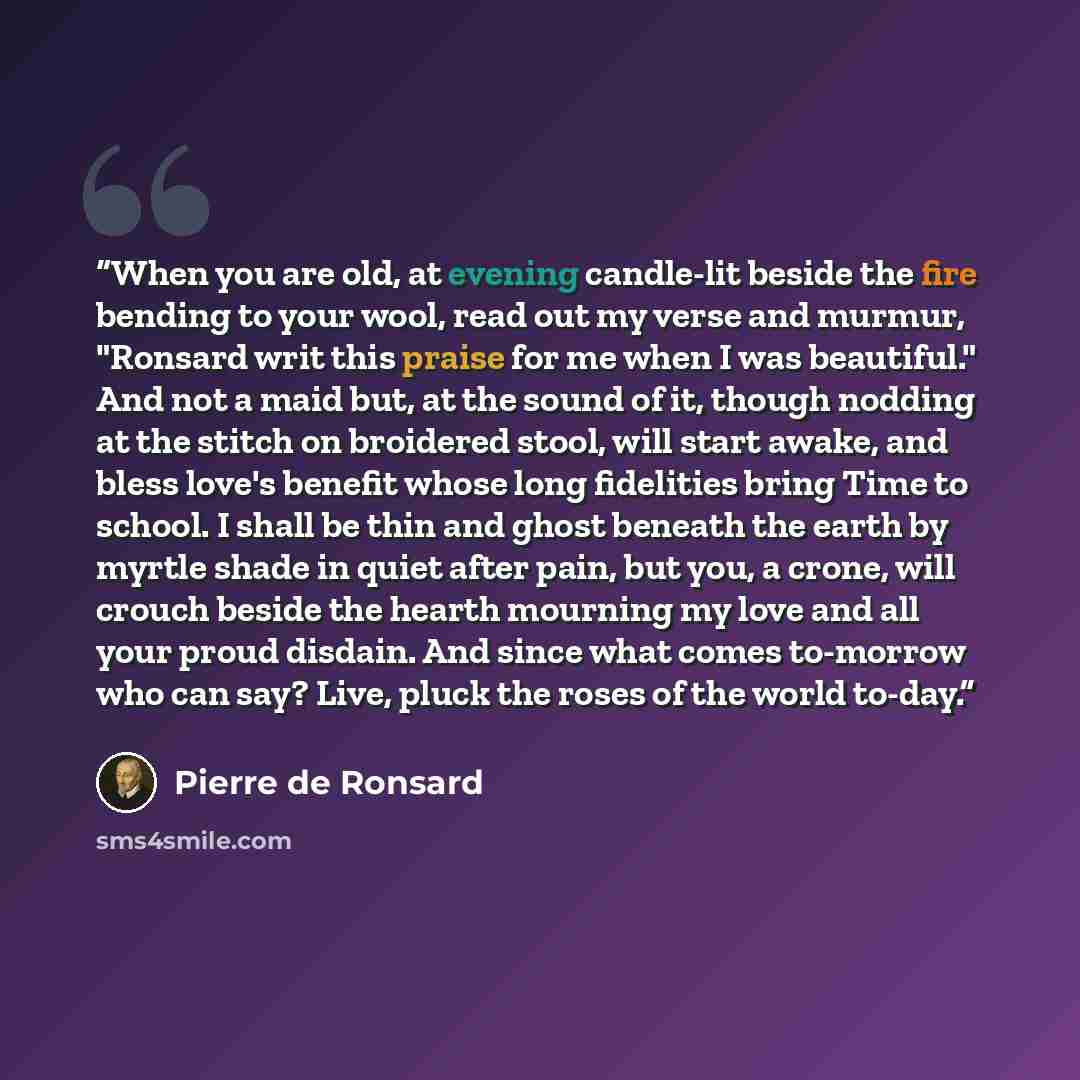 “When you are old, at evening candle-lit beside the fire bending to your wool, read out my verse and murmur, "Ronsard writ this praise for me when I was beautiful." And not a maid but, at the sound of it, though nodding at the stitch on broidered stool, will start awake, and bless love's benefit…” quote by Pierre de Ronsard