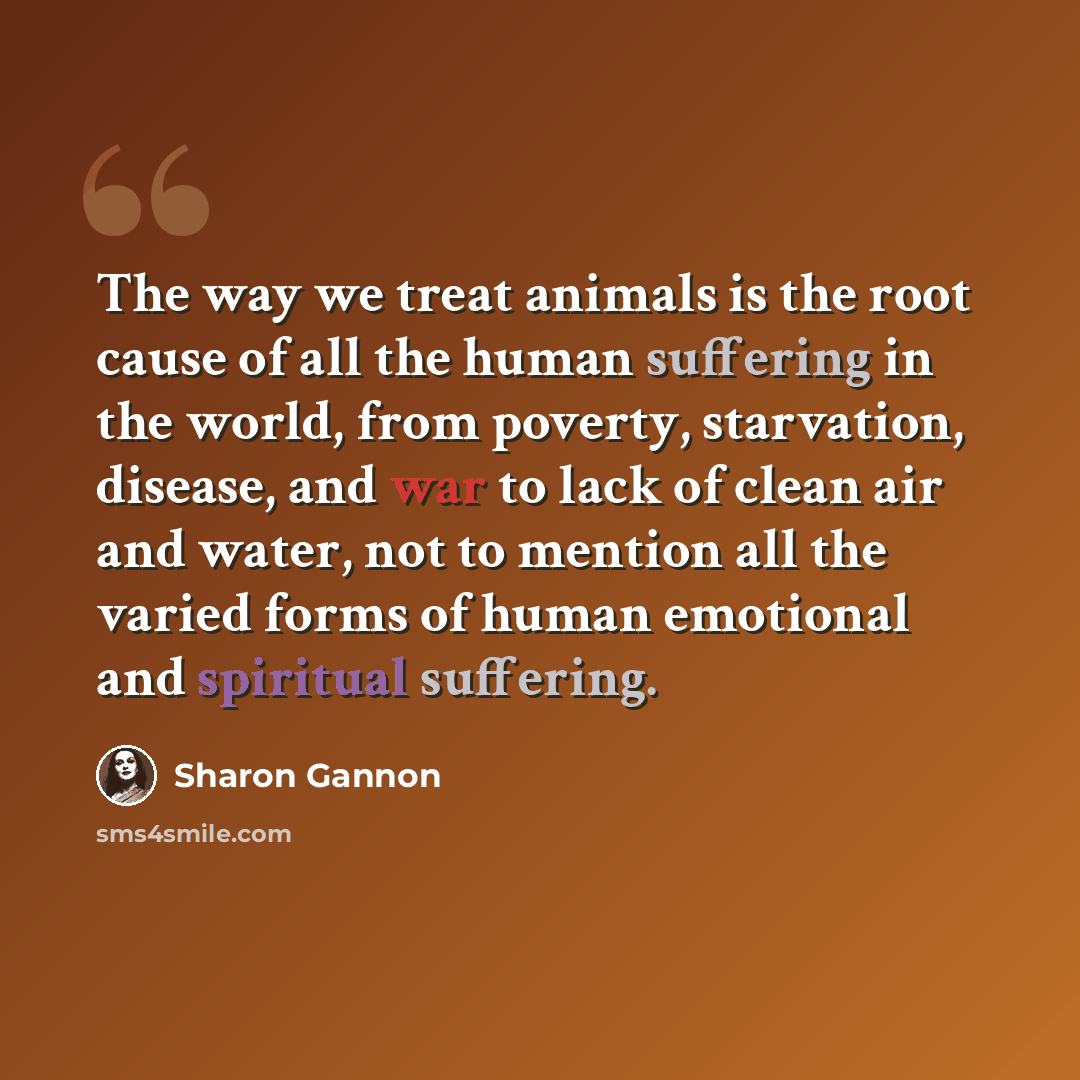 “The way we treat animals is the root cause of all the human suffering in the world, from poverty, starvation, disease, and war to lack of clean air and water, not to mention all the varied forms of human emotional and spiritual suffering.” quote by Sharon Gannon
