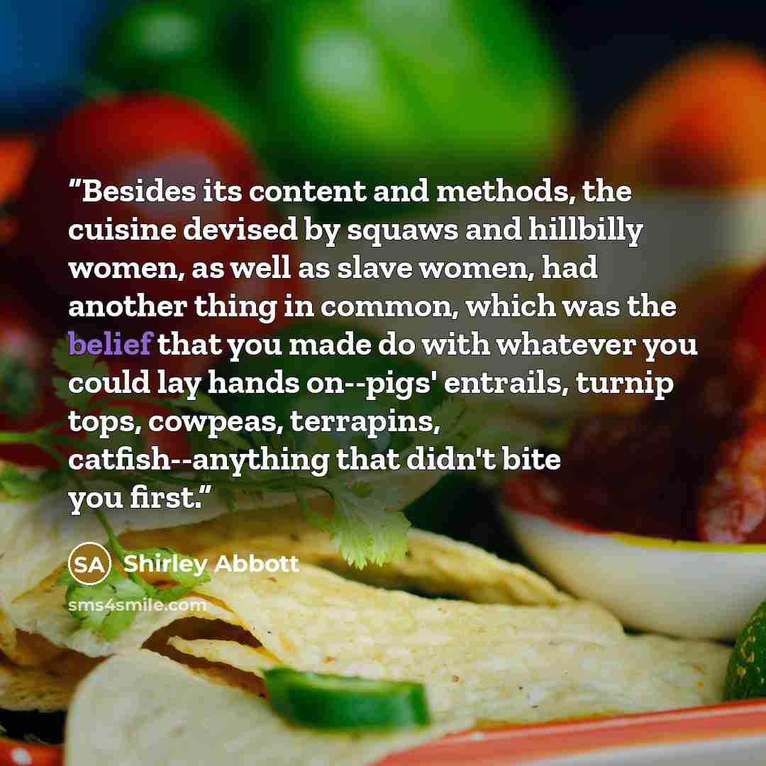 “Besides its content and methods, the cuisine devised by squaws and hillbilly women, as well as slave women, had another thing in common, which was the belief that you made do with whatever you could lay hands on--pigs' entrails, turnip tops, cowpeas, terrapins, catfish--anything that didn't bite…” quote by Shirley Abbott