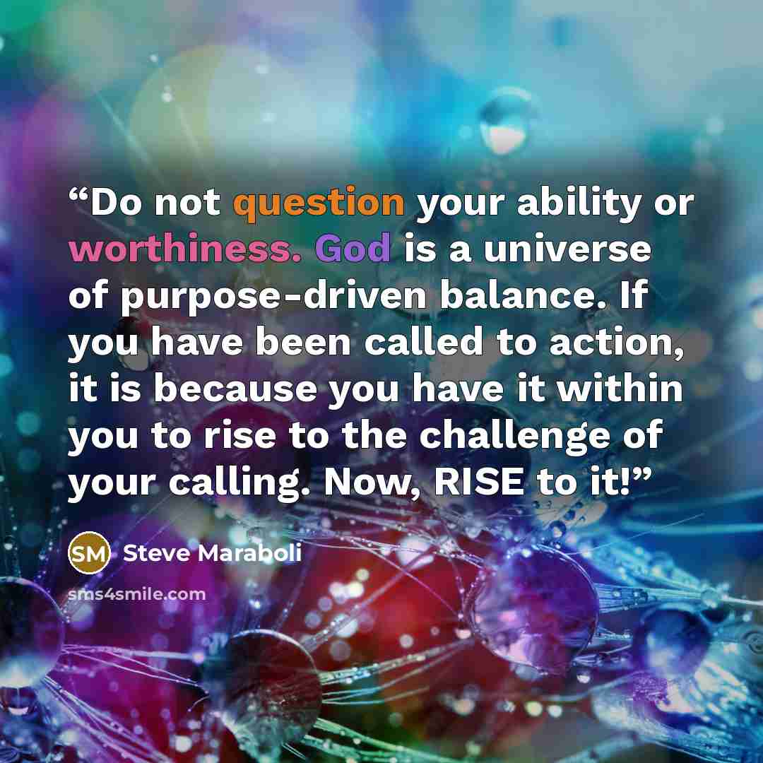 “Do not question your ability or worthiness. God is a universe of purpose-driven balance. If you have been called to action, it is because you have it within you to rise to the challenge of your calling. Now, RISE to it!” quote by Steve Maraboli