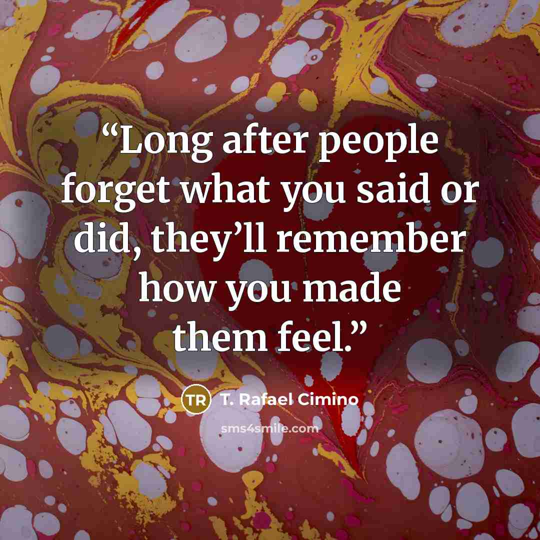 “Long after people forget what you said or did, they’ll remember how you made them feel.” quote by T. Rafael Cimino