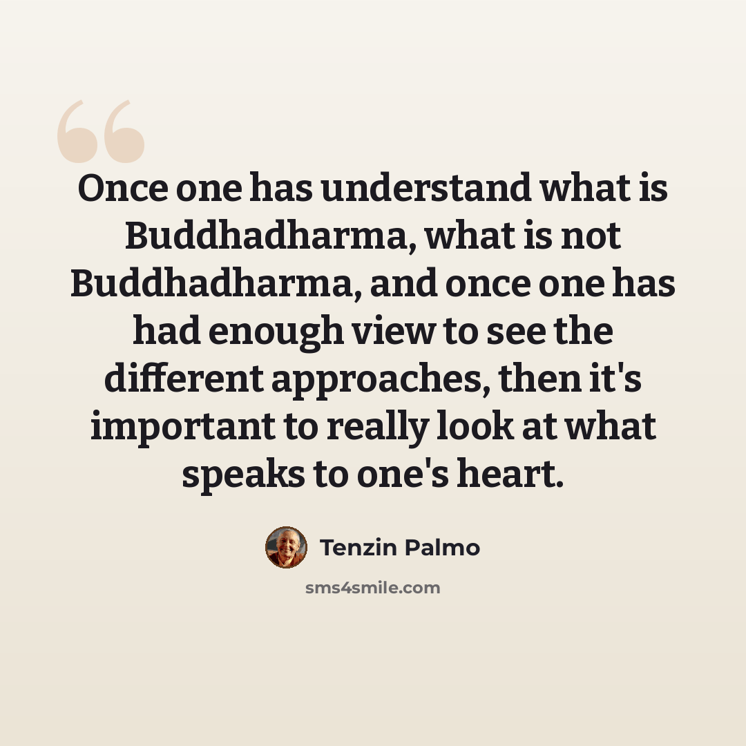 “Once one has understand what is Buddhadharma, what is not Buddhadharma, and once one has had enough view to see the different approaches, then it's important to really look at what speaks to one's heart.” quote by Tenzin Palmo