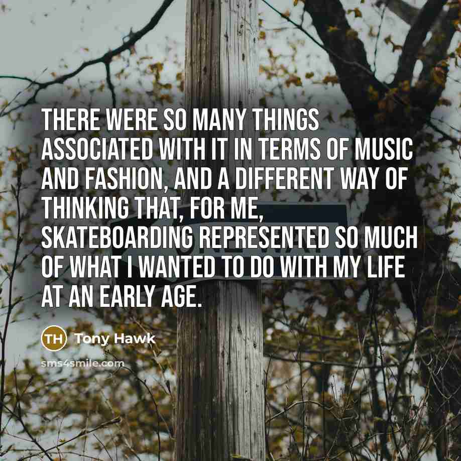 “There were so many things associated with it in terms of music and fashion, and a different way of thinking that, for me, skateboarding represented so much of what I wanted to do with my life at an early age.” quote by Tony Hawk