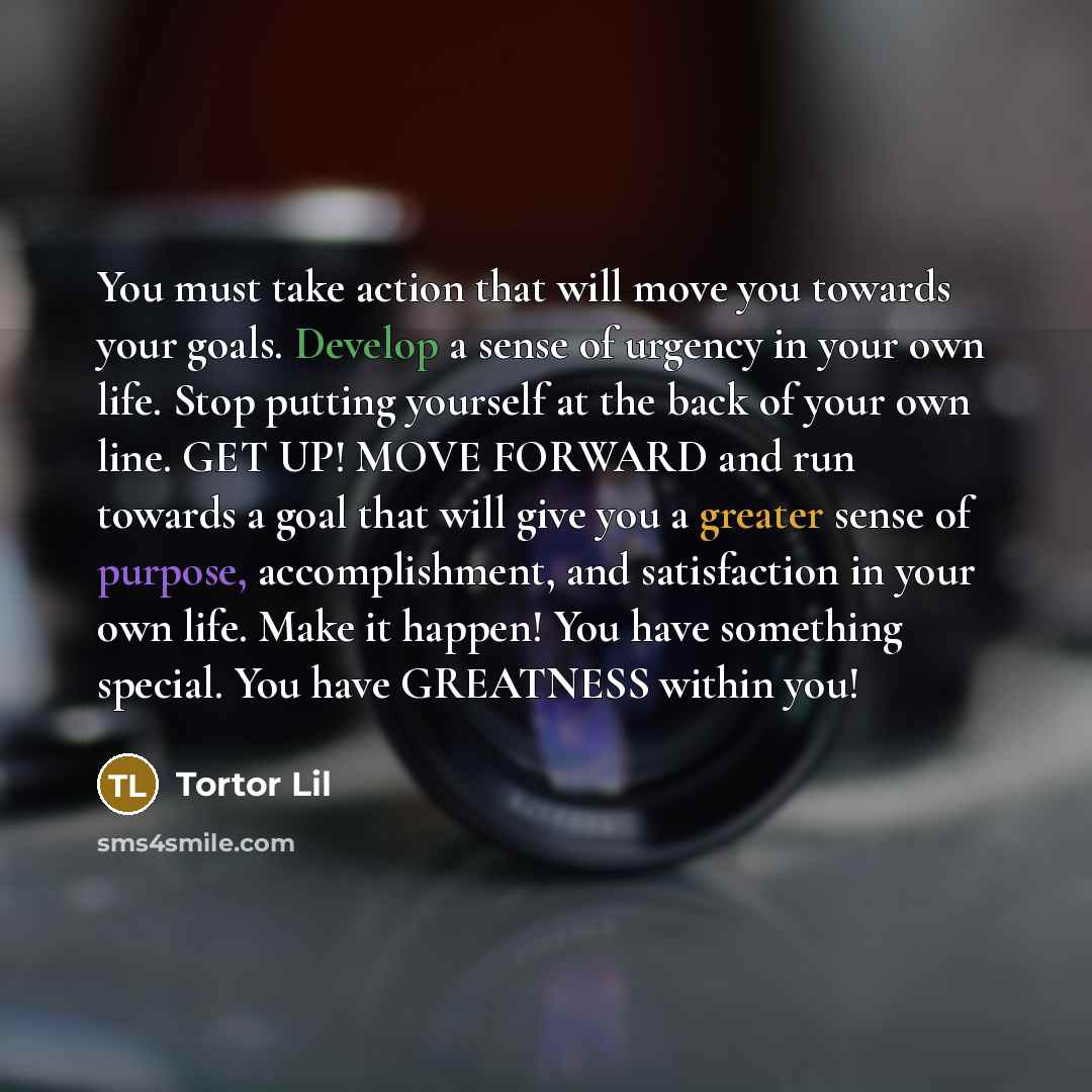 “You must take action that will move you towards your goals. Develop a sense of urgency in your own life. Stop putting yourself at the back of your own line. GET UP! MOVE FORWARD and run towards a goal that will give you a greater sense of purpose, accomplishment, and satisfaction in your own life…” quote by Tortor Lil