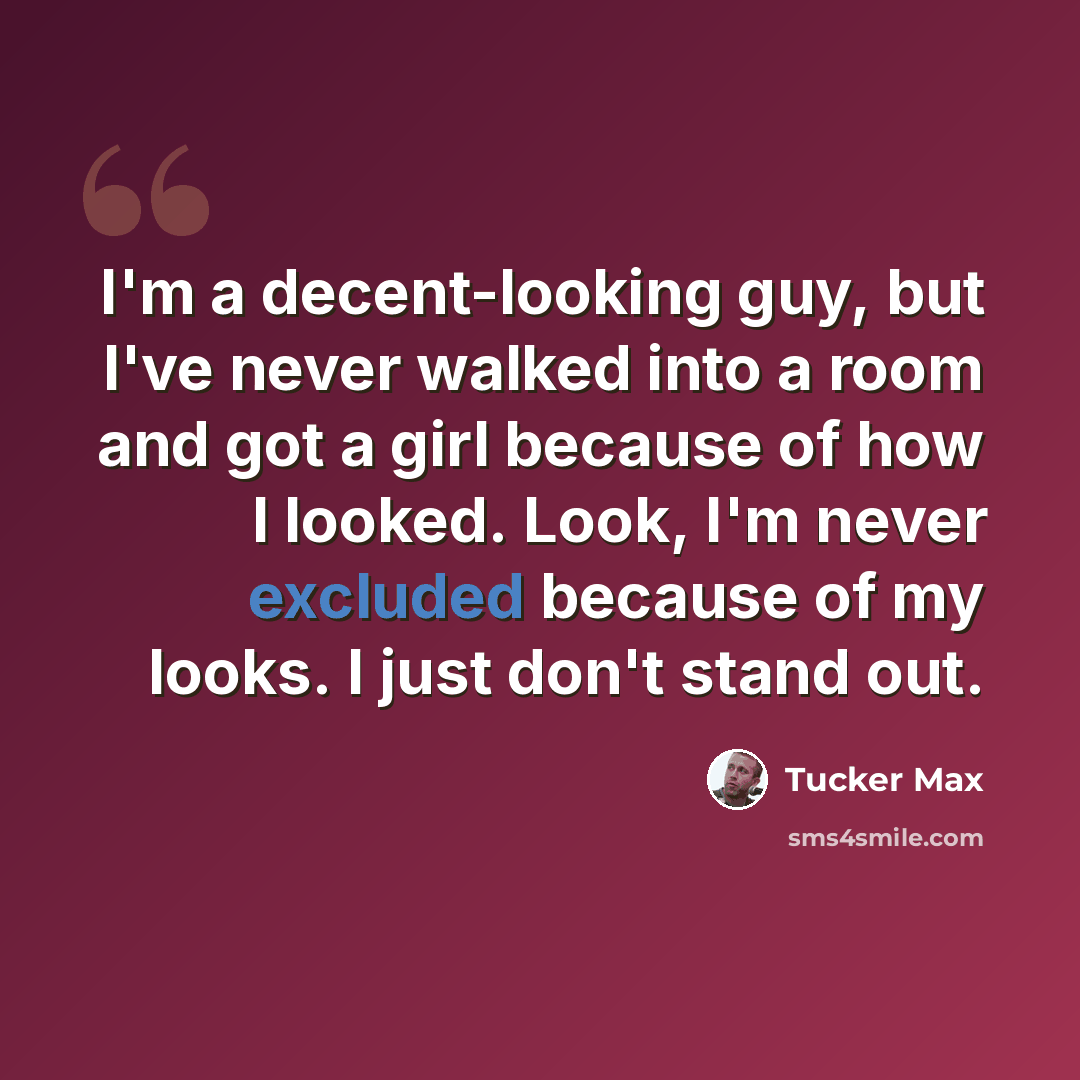 “I'm a decent-looking guy, but I've never walked into a room and got a girl because of how I looked. Look, I'm never excluded because of my looks. I just don't stand out.” quote by Tucker Max