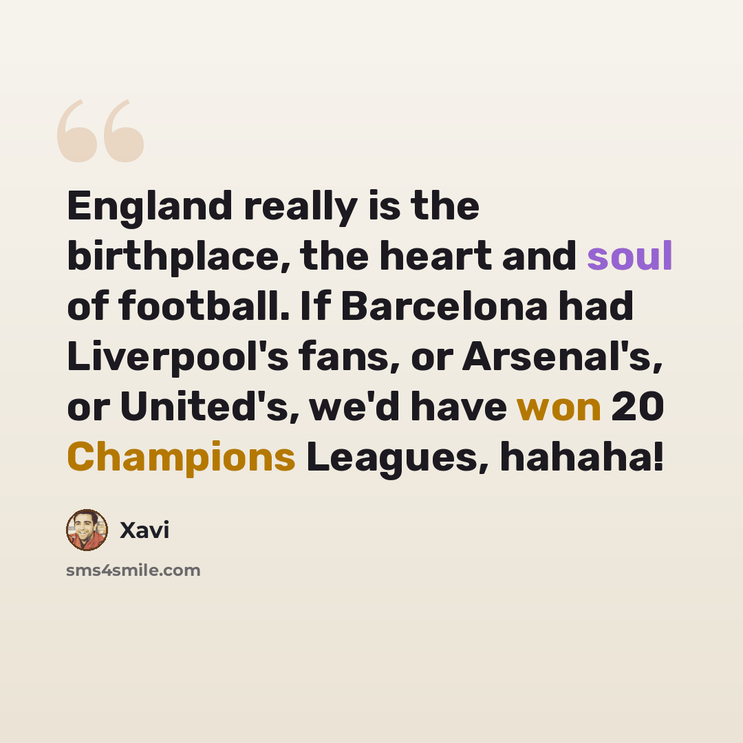 “England really is the birthplace, the heart and soul of football. If Barcelona had Liverpool's fans, or Arsenal's, or United's, we'd have won 20 Champions Leagues, hahaha!” quote by Xavi
