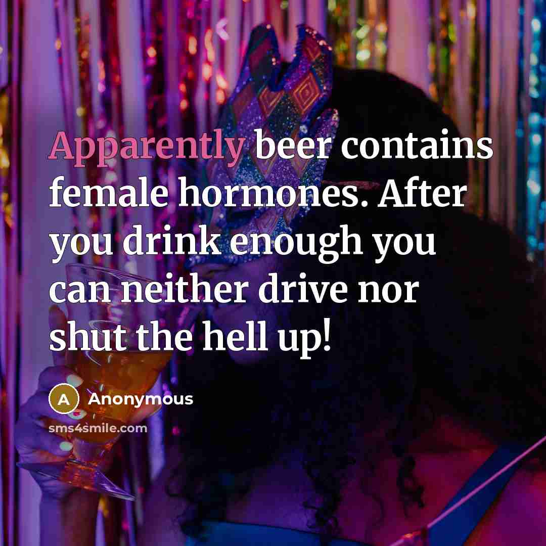 “Apparently beer contains female hormones. After you drink enough you can neither drive nor shut the hell up!” quote by Anonymous