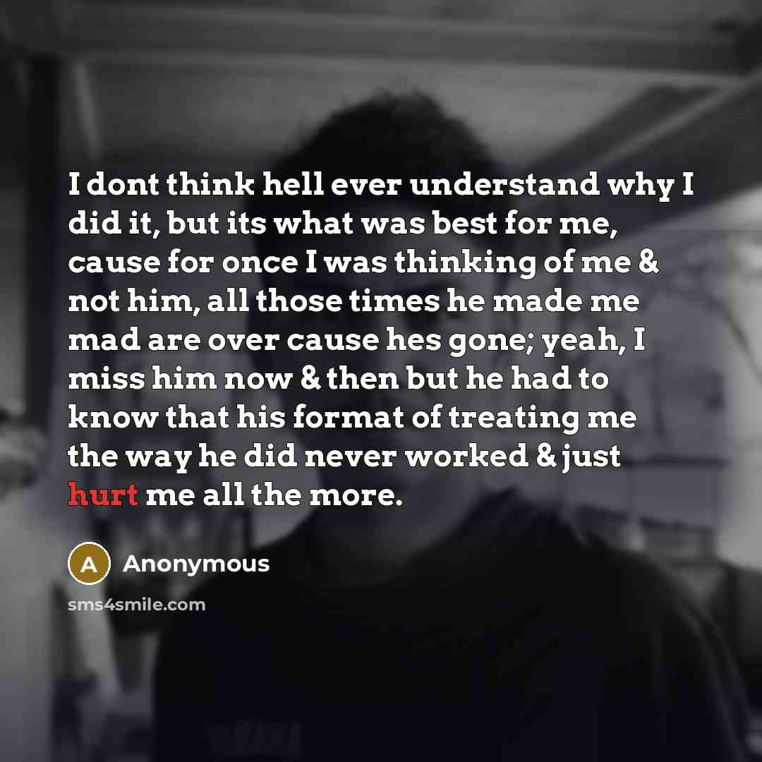 “I dont think hell ever understand why I did it, but its what was best for me, cause for once I was thinking of me & not him, all those times he made me mad are over cause hes gone; yeah, I miss him now & then but he had to know that his format of treating me the way he did never worked & just hurt…” quote by Anonymous