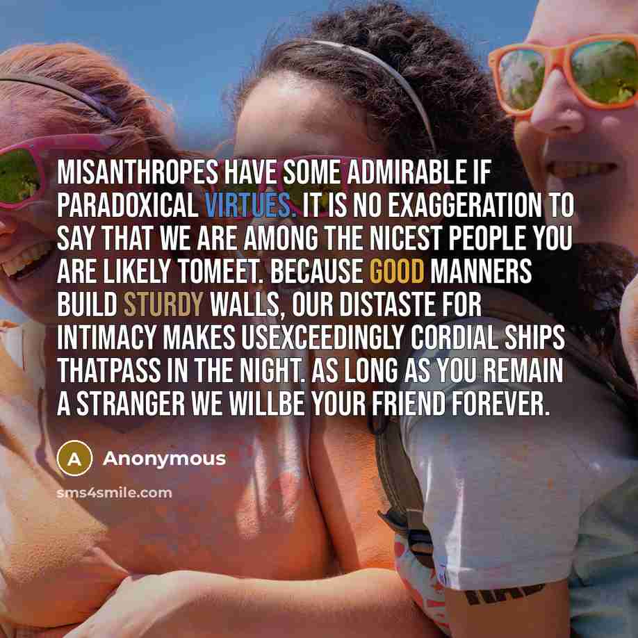 “Misanthropes have some admirable if paradoxical virtues. It is no exaggeration to say that we are among the nicest people you are likely tomeet. Because good manners build sturdy walls, our distaste for intimacy makes usexceedingly cordial ships thatpass in the night. As long as you remain a…” quote by Anonymous