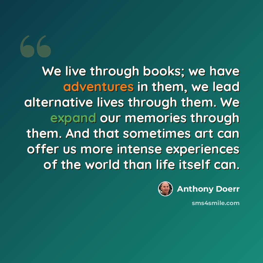 “We live through books; we have adventures in them, we lead alternative lives through them. We expand our memories through them. And that sometimes art can offer us more intense experiences of the world than life itself can.” quote by Anthony Doerr