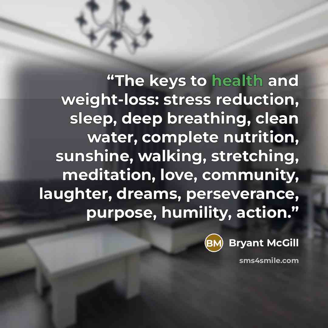 “The keys to health and weight-loss: stress reduction, sleep, deep breathing, clean water, complete nutrition, sunshine, walking, stretching, meditation, love, community, laughter, dreams, perseverance, purpose, humility, action.” quote by Bryant McGill