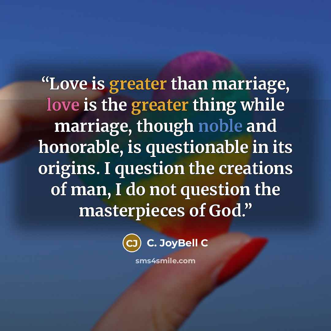 “Love is greater than marriage, love is the greater thing while marriage, though noble and honorable, is questionable in its origins. I question the creations of man, I do not question the masterpieces of God.” quote by C. JoyBell C