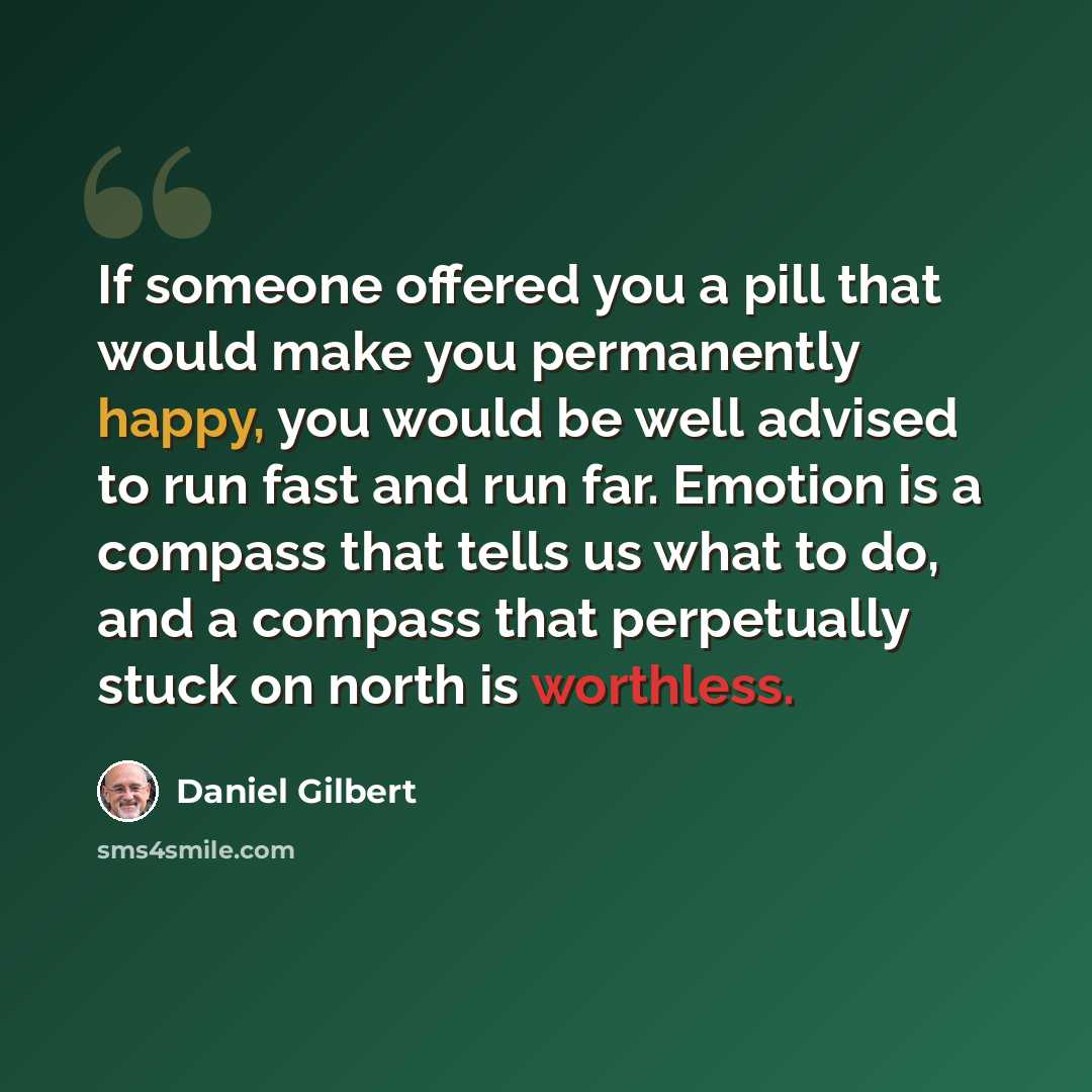 “If someone offered you a pill that would make you permanently happy, you would be well advised to run fast and run far. Emotion is a compass that tells us what to do, and a compass that perpetually stuck on north is worthless.” quote by Daniel Gilbert