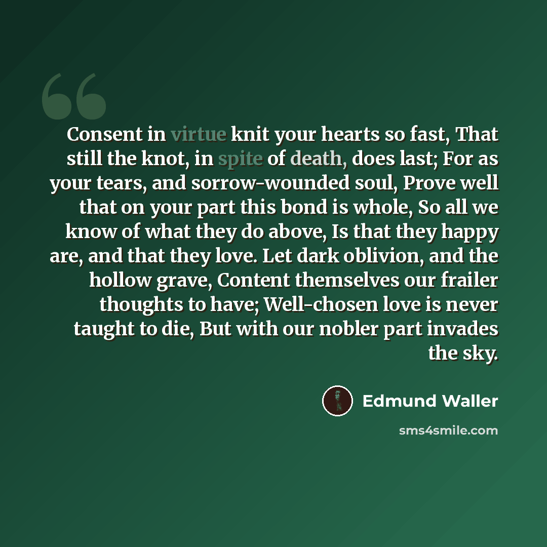 “Consent in virtue knit your hearts so fast, That still the knot, in spite of death, does last; For as your tears, and sorrow-wounded soul, Prove well that on your part this bond is whole, So all we know of what they do above, Is that they happy are, and that they love. Let dark oblivion, and the…” quote by Edmund Waller