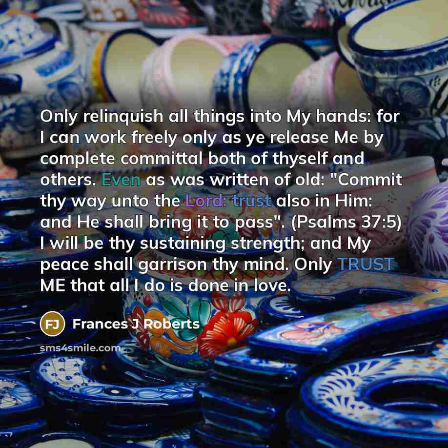 “Only relinquish all things into My hands: for I can work freely only as ye release Me by complete committal both of thyself and others. Even as was written of old: "Commit thy way unto the Lord: trust also in Him: and He shall bring it to pass". (Psalms 37:5) I will be thy sustaining strength; and…” quote by Frances J Roberts