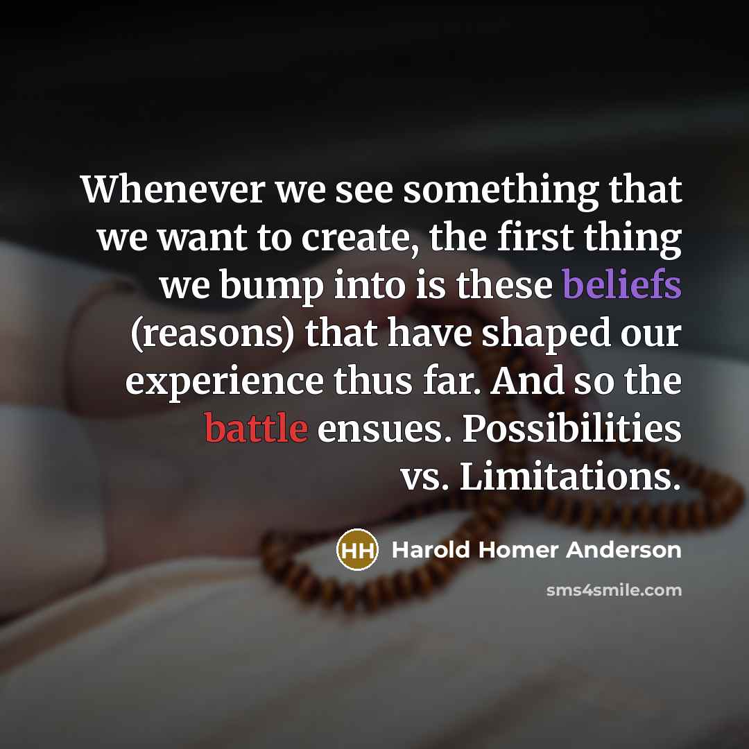 “Whenever we see something that we want to create, the first thing we bump into is these beliefs (reasons) that have shaped our experience thus far. And so the battle ensues. Possibilities vs. Limitations.” quote by Harold Homer Anderson
