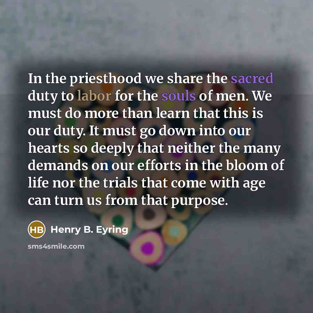 “In the priesthood we share the sacred duty to labor for the souls of men. We must do more than learn that this is our duty. It must go down into our hearts so deeply that neither the many demands on our efforts in the bloom of life nor the trials that come with age can turn us from that purpose.” quote by Henry B. Eyring