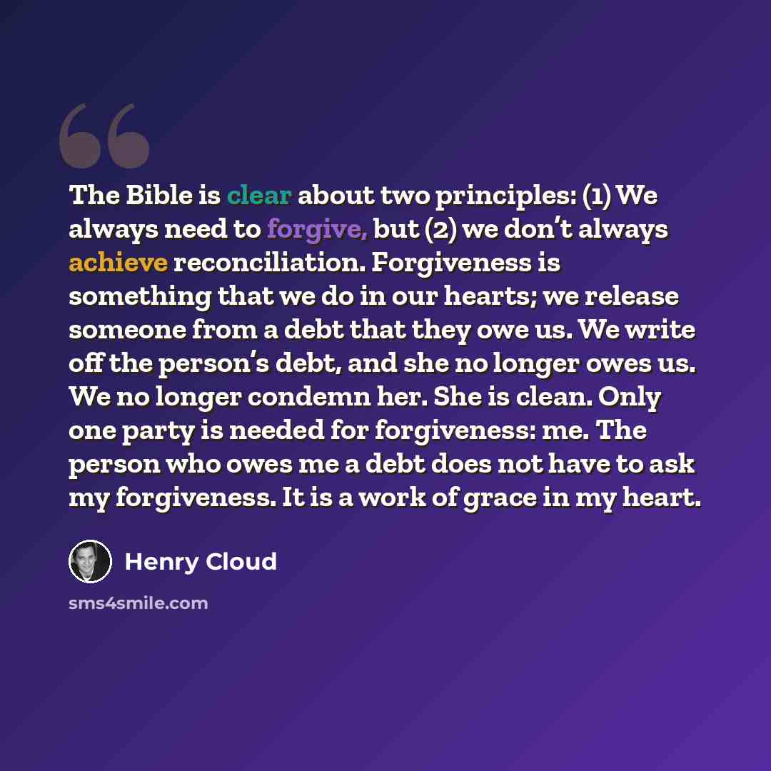 “The Bible is clear about two principles: (1) We always need to forgive, but (2) we don’t always achieve reconciliation. Forgiveness is something that we do in our hearts; we release someone from a debt that they owe us. We write off the person’s debt, and she no longer owes us. We no longer…” quote by Henry Cloud