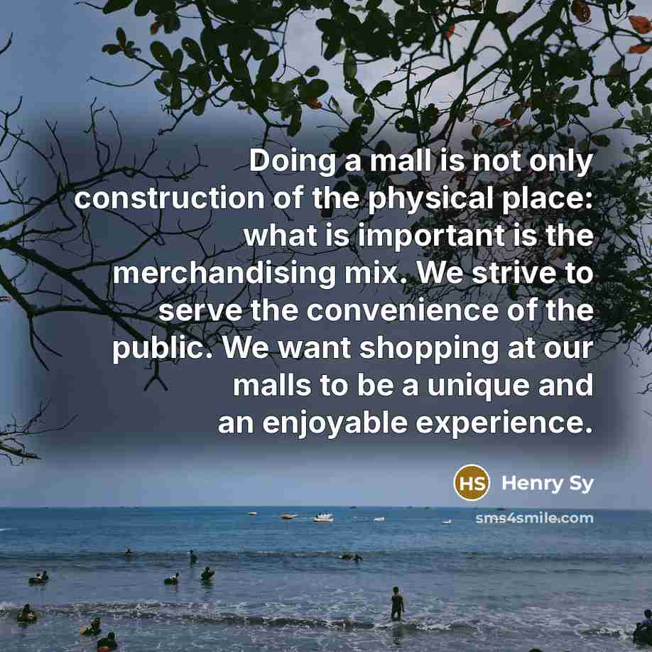 “Doing a mall is not only construction of the physical place: what is important is the merchandising mix. We strive to serve the convenience of the public. We want shopping at our malls to be a unique and an enjoyable experience.” quote by Henry Sy