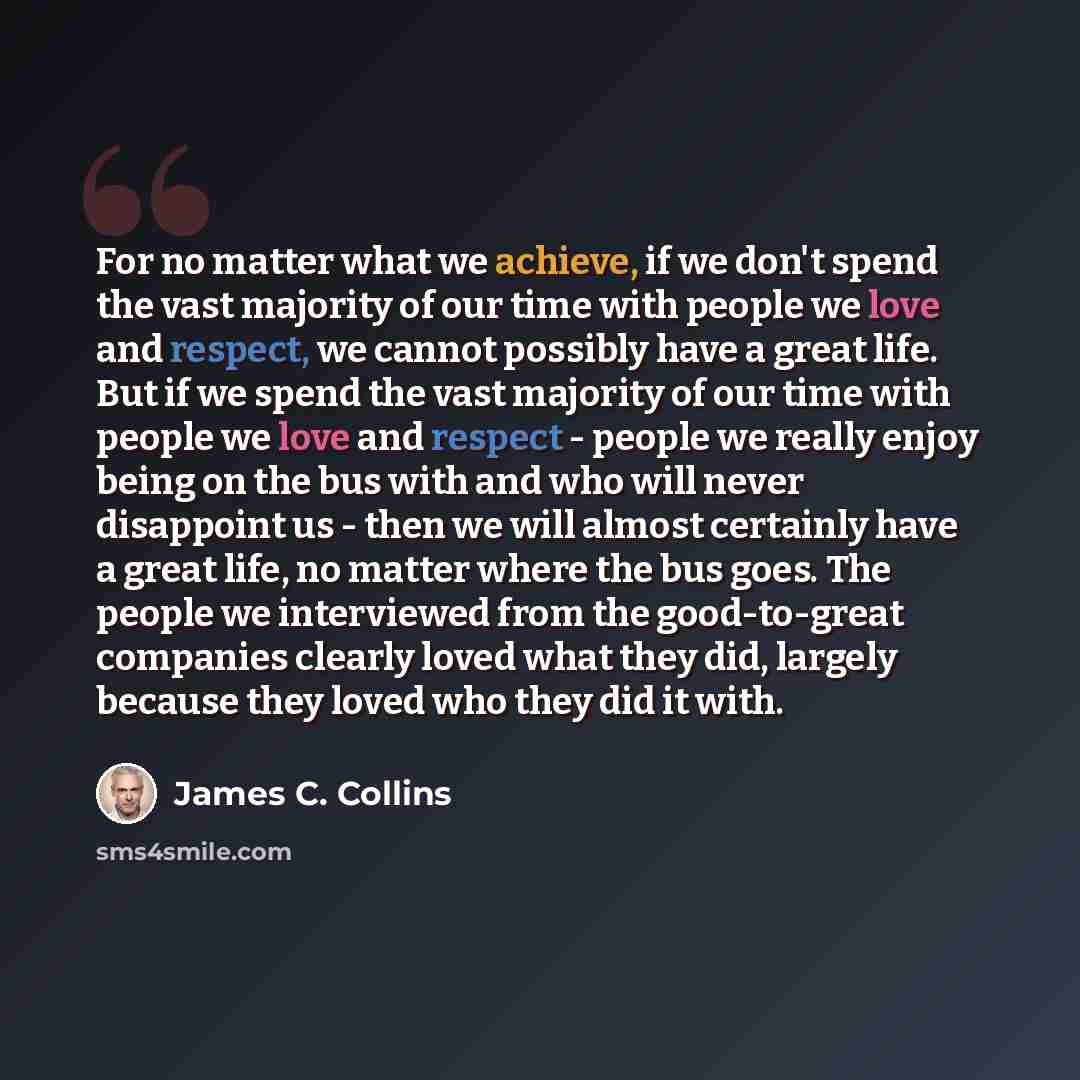 “For no matter what we achieve, if we don't spend the vast majority of our time with people we love and respect, we cannot possibly have a great life. But if we spend the vast majority of our time with people we love and respect - people we really enjoy being on the bus with and who will never…” quote by James C. Collins