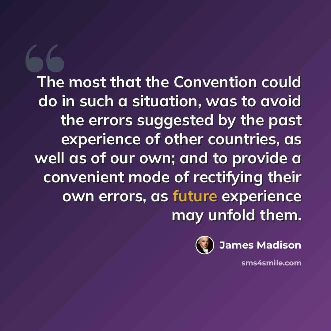 “The most that the Convention could do in such a situation, was to avoid the errors suggested by the past experience of other countries, as well as of our own; and to provide a convenient mode of rectifying their own errors, as future experience may unfold them.” quote by James Madison