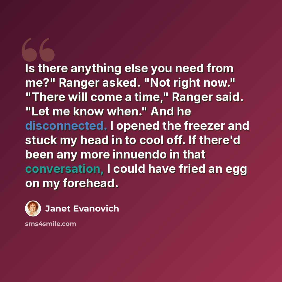 “Is there anything else you need from me?" Ranger asked. "Not right now." "There will come a time," Ranger said. "Let me know when." And he disconnected. I opened the freezer and stuck my head in to cool off. If there'd been any more innuendo in that conversation, I could have fried an egg on my…” quote by Janet Evanovich