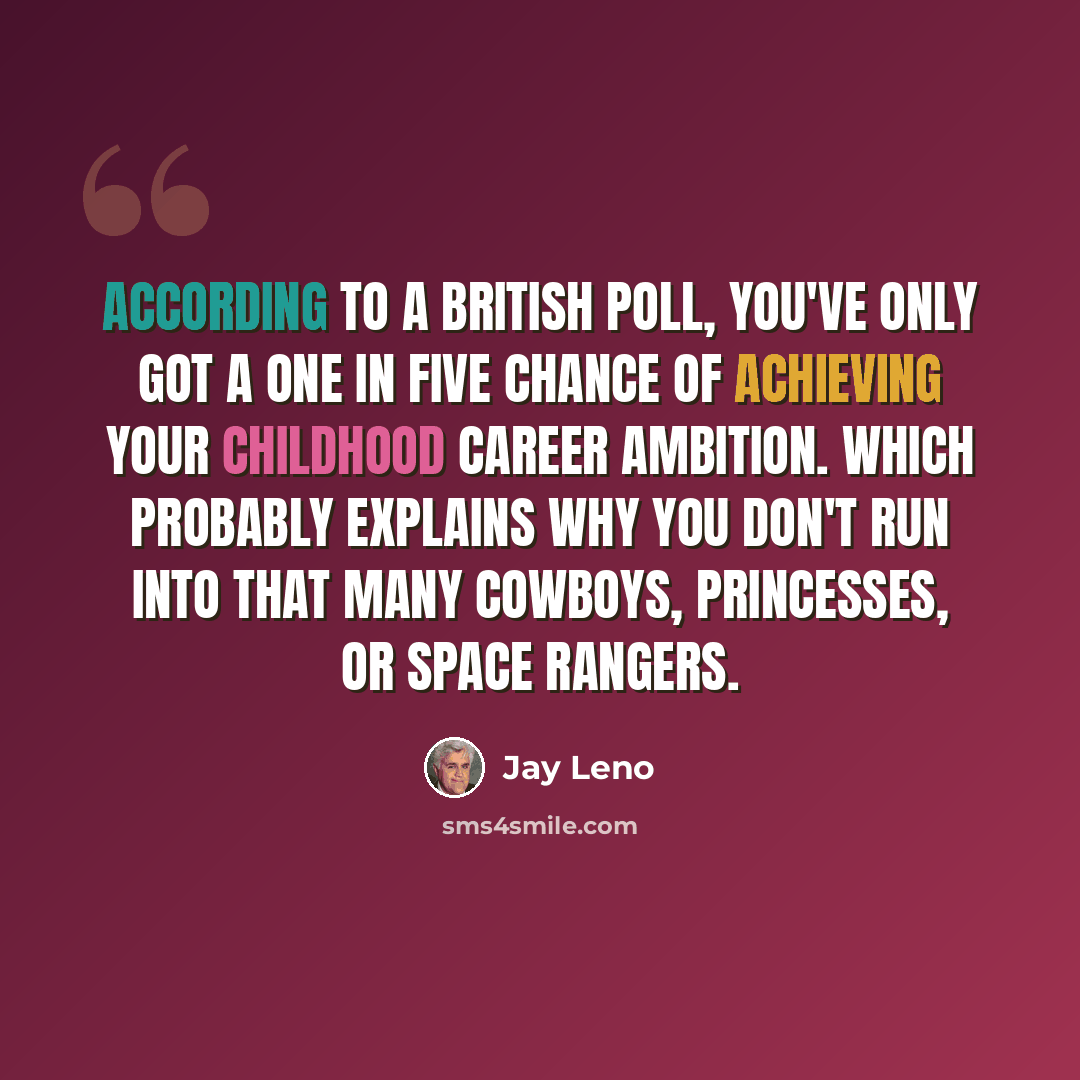 “According to a British poll, you've only got a one in five chance of achieving your childhood career ambition. Which probably explains why you don't run into that many cowboys, princesses, or space rangers.” quote by Jay Leno
