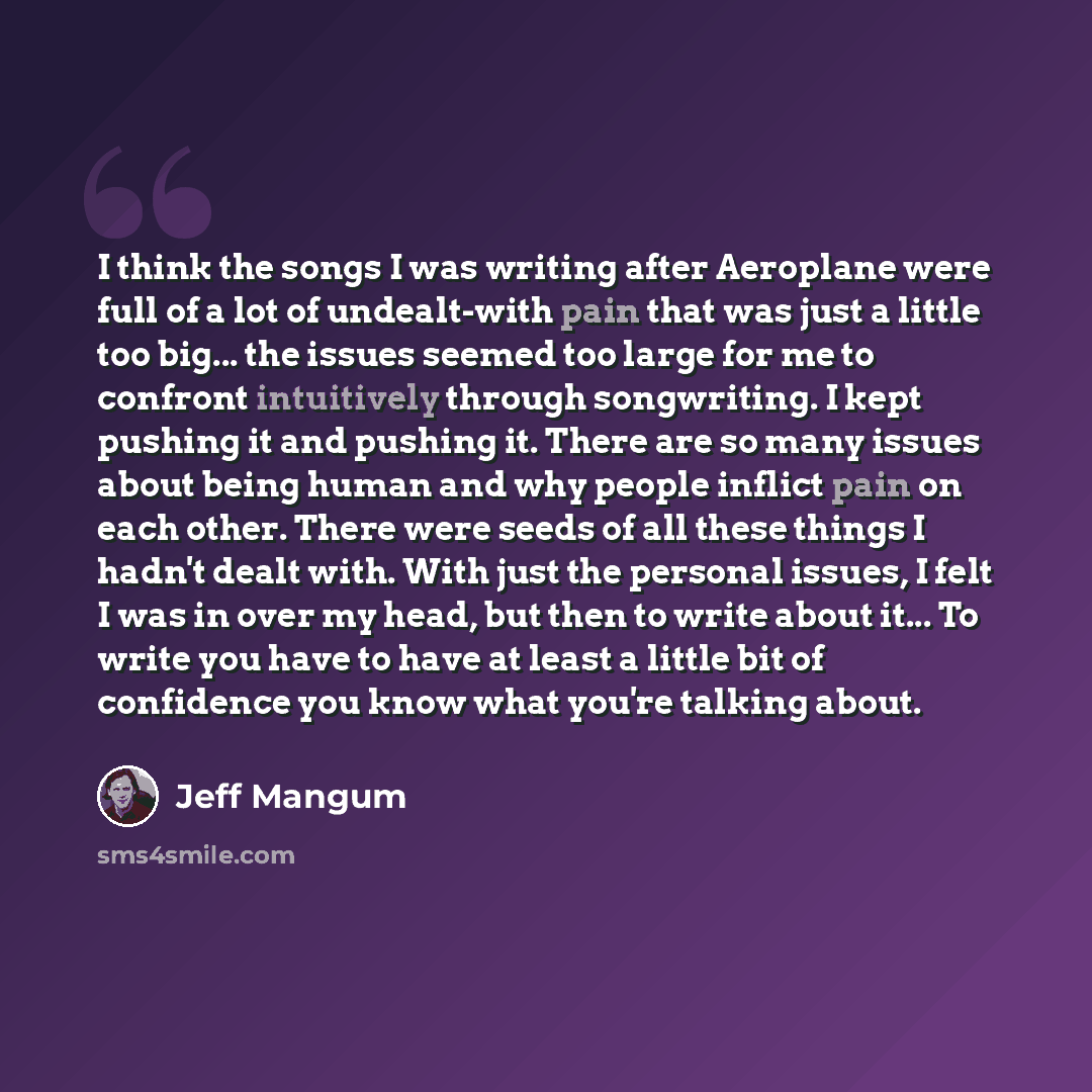 “I think the songs I was writing after Aeroplane were full of a lot of undealt-with pain that was just a little too big... the issues seemed too large for me to confront intuitively through songwriting. I kept pushing it and pushing it. There are so many issues about being human and why people…” quote by Jeff Mangum