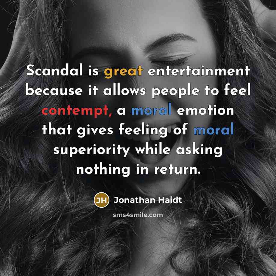 “Scandal is great entertainment because it allows people to feel contempt, a moral emotion that gives feeling of moral superiority while asking nothing in return.” quote by Jonathan Haidt