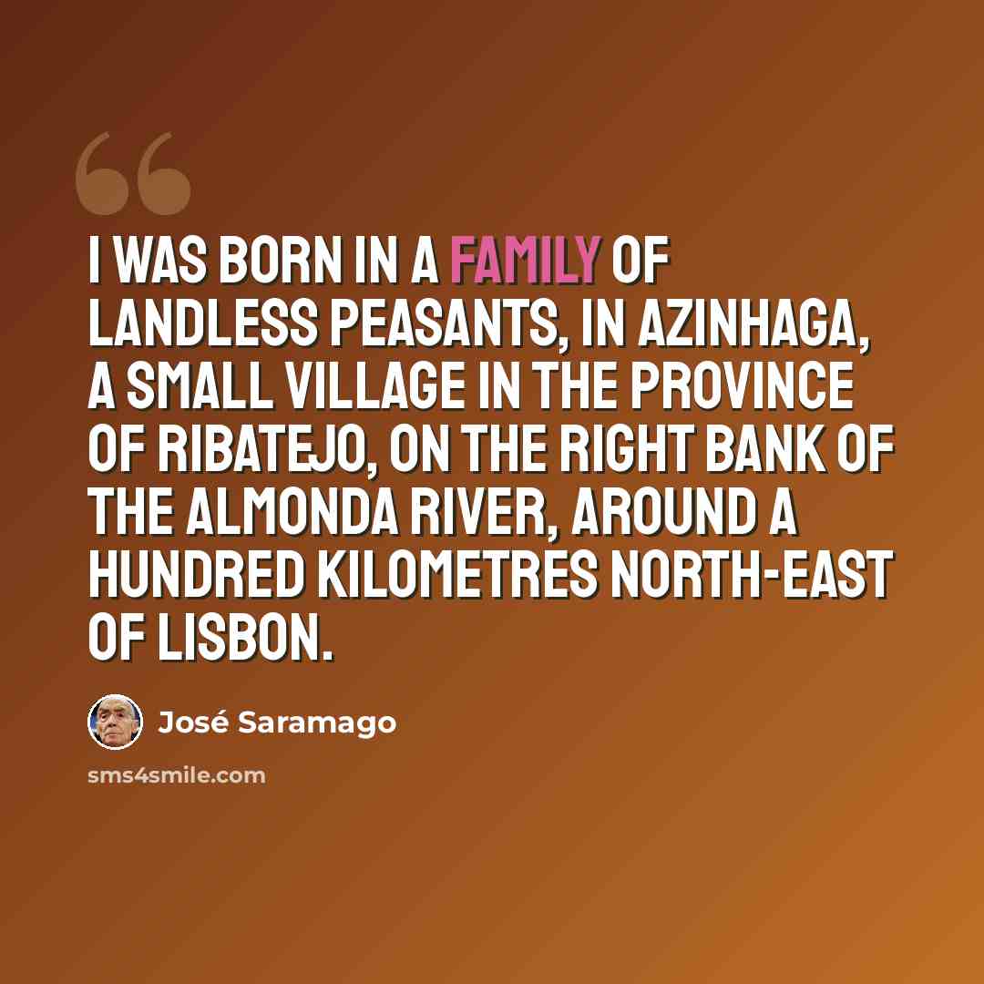“I was born in a family of landless peasants, in Azinhaga, a small village in the province of Ribatejo, on the right bank of the Almonda River, around a hundred kilometres north-east of Lisbon.” quote by Jose Saramago