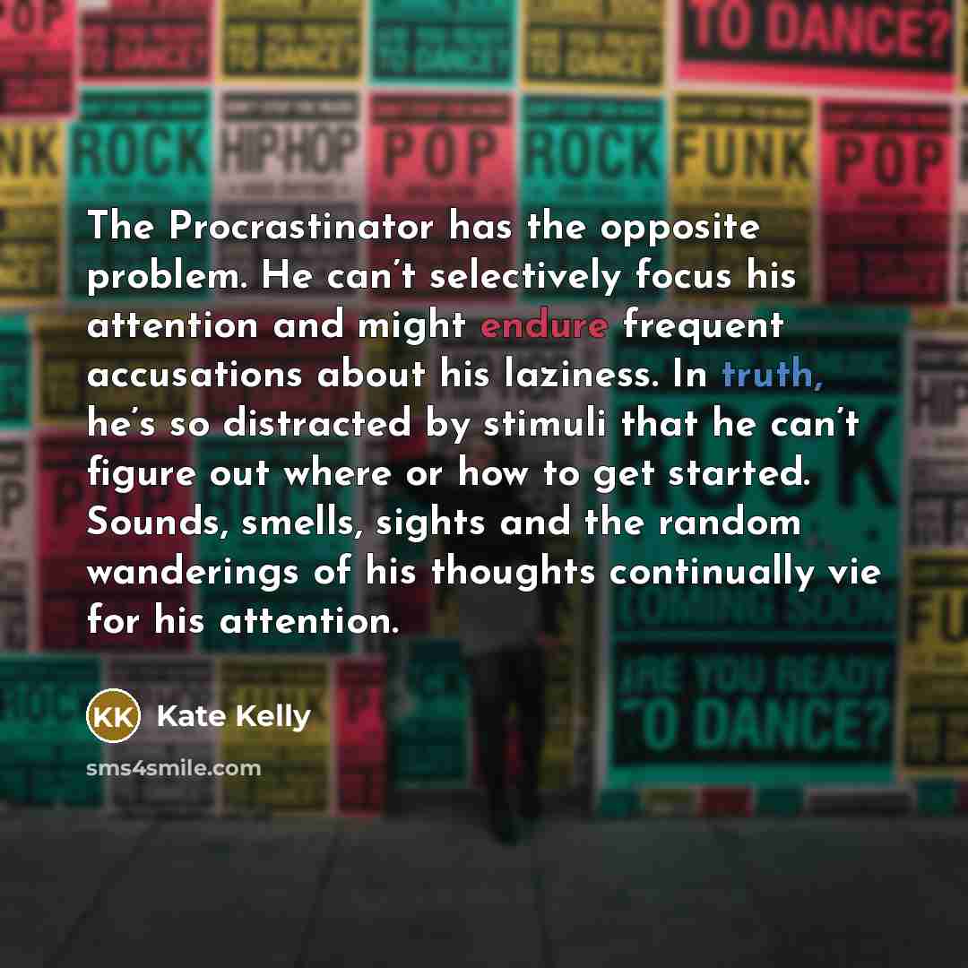 “The Procrastinator has the opposite problem. He can’t selectively focus his attention and might endure frequent accusations about his laziness. In truth, he’s so distracted by stimuli that he can’t figure out where or how to get started. Sounds, smells, sights and the random wanderings of his…” quote by Kate Kelly