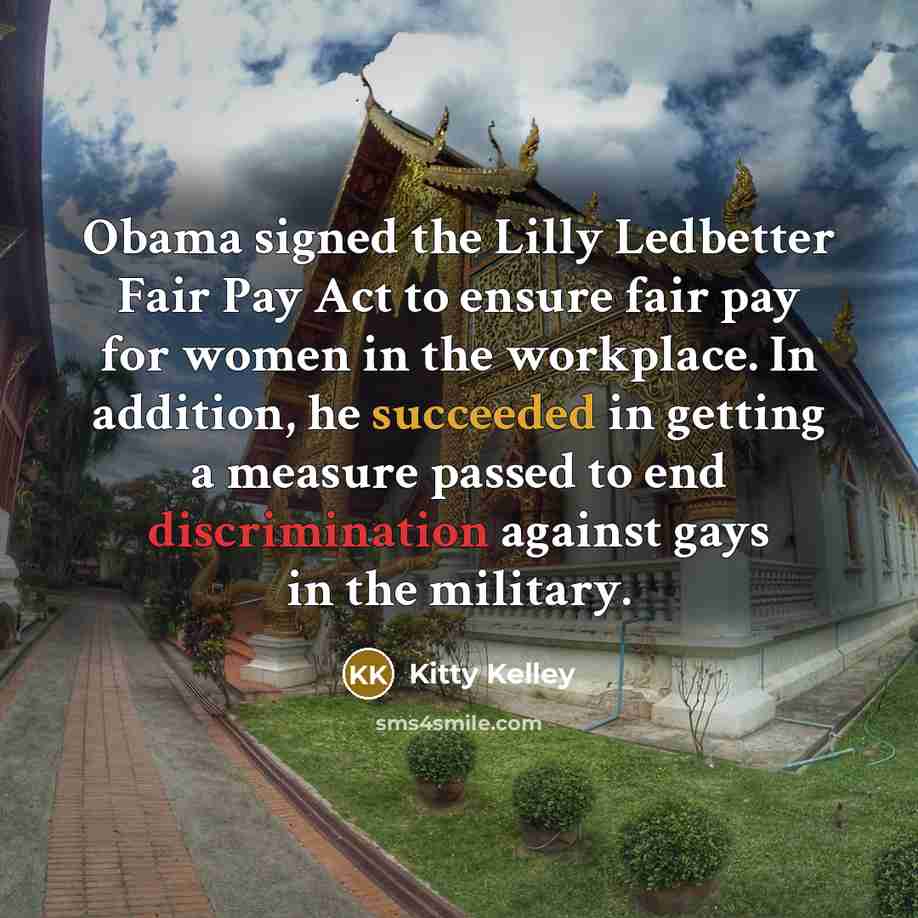 “Obama signed the Lilly Ledbetter Fair Pay Act to ensure fair pay for women in the workplace. In addition, he succeeded in getting a measure passed to end discrimination against gays in the military.” quote by Kitty Kelley