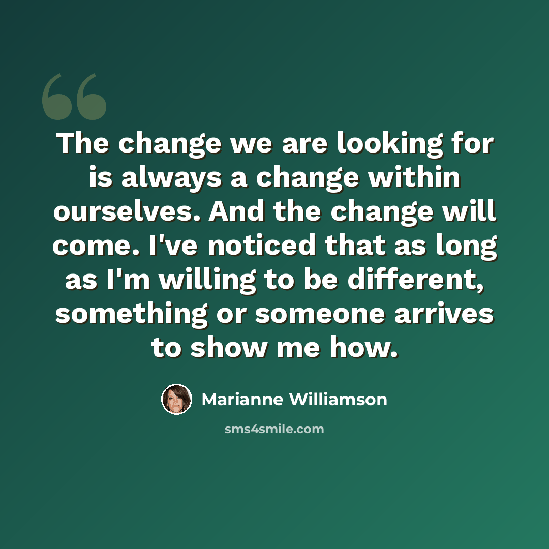 “The change we are looking for is always a change within ourselves. And the change will come. I've noticed that as long as I'm willing to be different, something or someone arrives to show me how.” quote by Marianne Williamson