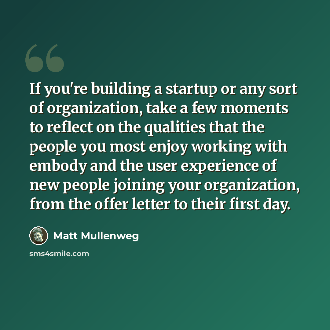 “If you're building a startup or any sort of organization, take a few moments to reflect on the qualities that the people you most enjoy working with embody and the user experience of new people joining your organization, from the offer letter to their first day.” quote by Matt Mullenweg