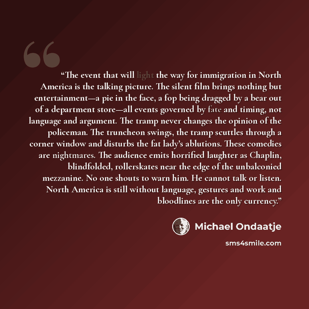 “The event that will light the way for immigration in North America is the talking picture. The silent film brings nothing but entertainment—a pie in the face, a fop being dragged by a bear out of a department store—all events governed by fate and timing, not language and argument. The tramp never…” quote by Michael Ondaatje