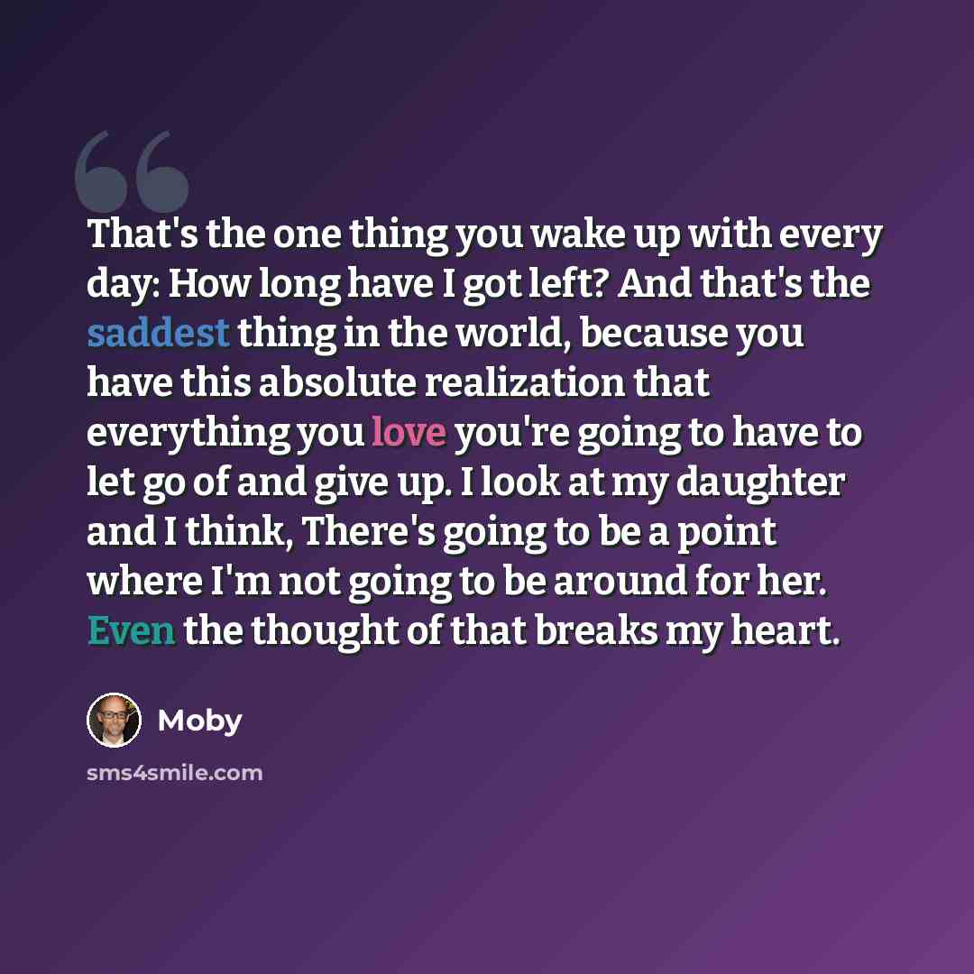 “That's the one thing you wake up with every day: How long have I got left? And that's the saddest thing in the world, because you have this absolute realization that everything you love you're going to have to let go of and give up. I look at my daughter and I think, There's going to be a point…” quote by Moby