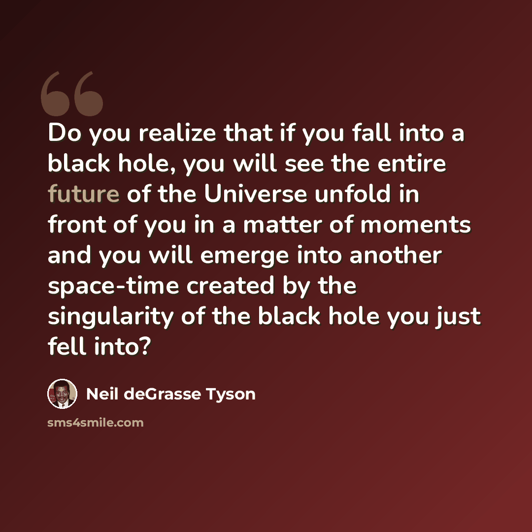 “Do you realize that if you fall into a black hole, you will see the entire future of the Universe unfold in front of you in a matter of moments and you will emerge into another space-time created by the singularity of the black hole you just fell into?” quote by Neil deGrasse Tyson