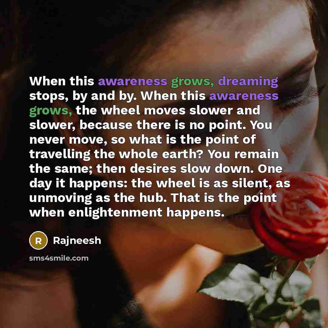 “When this awareness grows, dreaming stops, by and by. When this awareness grows, the wheel moves slower and slower, because there is no point. You never move, so what is the point of travelling the whole earth? You remain the same; then desires slow down. One day it happens: the wheel is as…” quote by Rajneesh