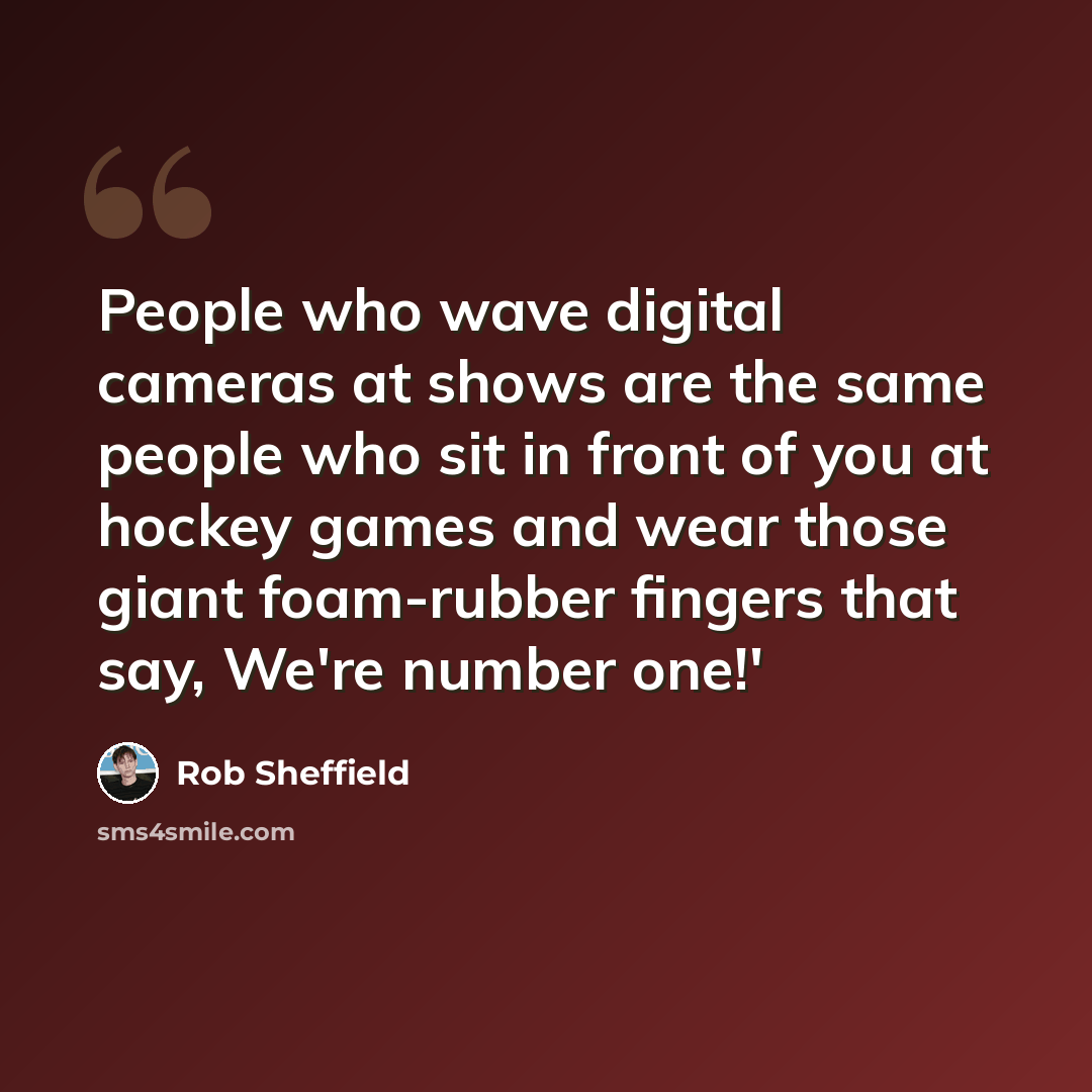 “People who wave digital cameras at shows are the same people who sit in front of you at hockey games and wear those giant foam-rubber fingers that say, We're number one!'” quote by Rob Sheffield