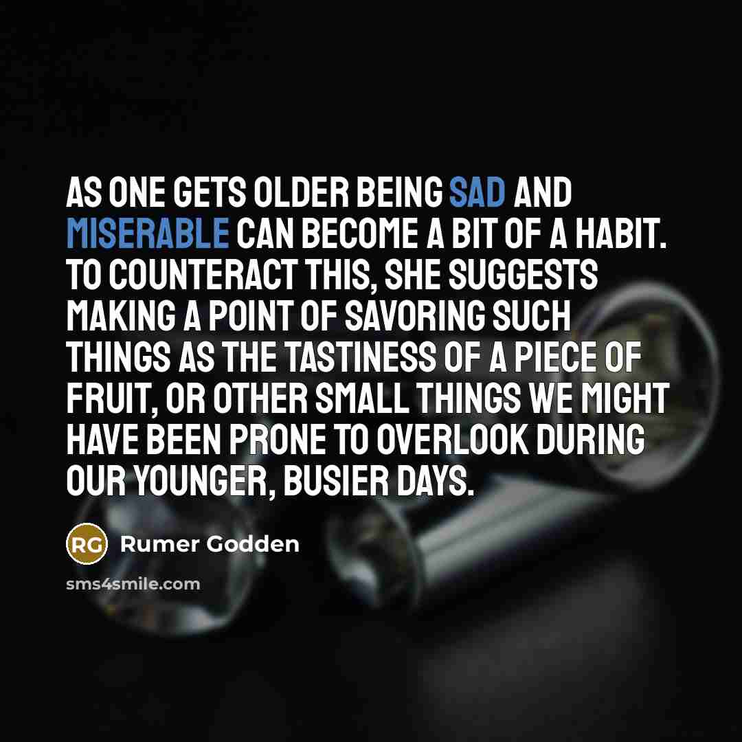 “As one gets older being sad and miserable can become a bit of a habit. To counteract this, she suggests making a point of savoring such things as the tastiness of a piece of fruit, or other small things we might have been prone to overlook during our younger, busier days.” quote by Rumer Godden