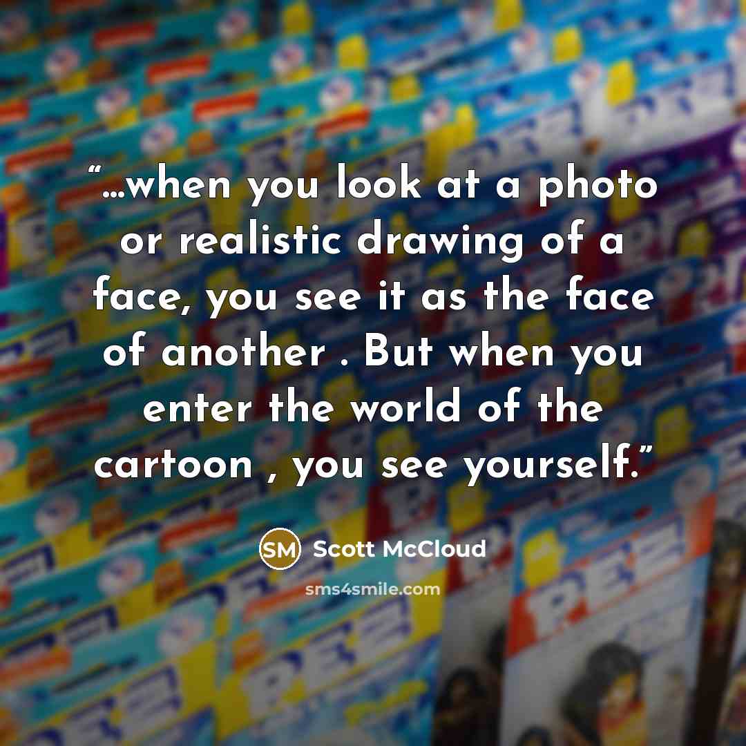 “...when you look at a photo or realistic drawing of a face, you see it as the face of another . But when you enter the world of the cartoon , you see yourself.” quote by Scott McCloud