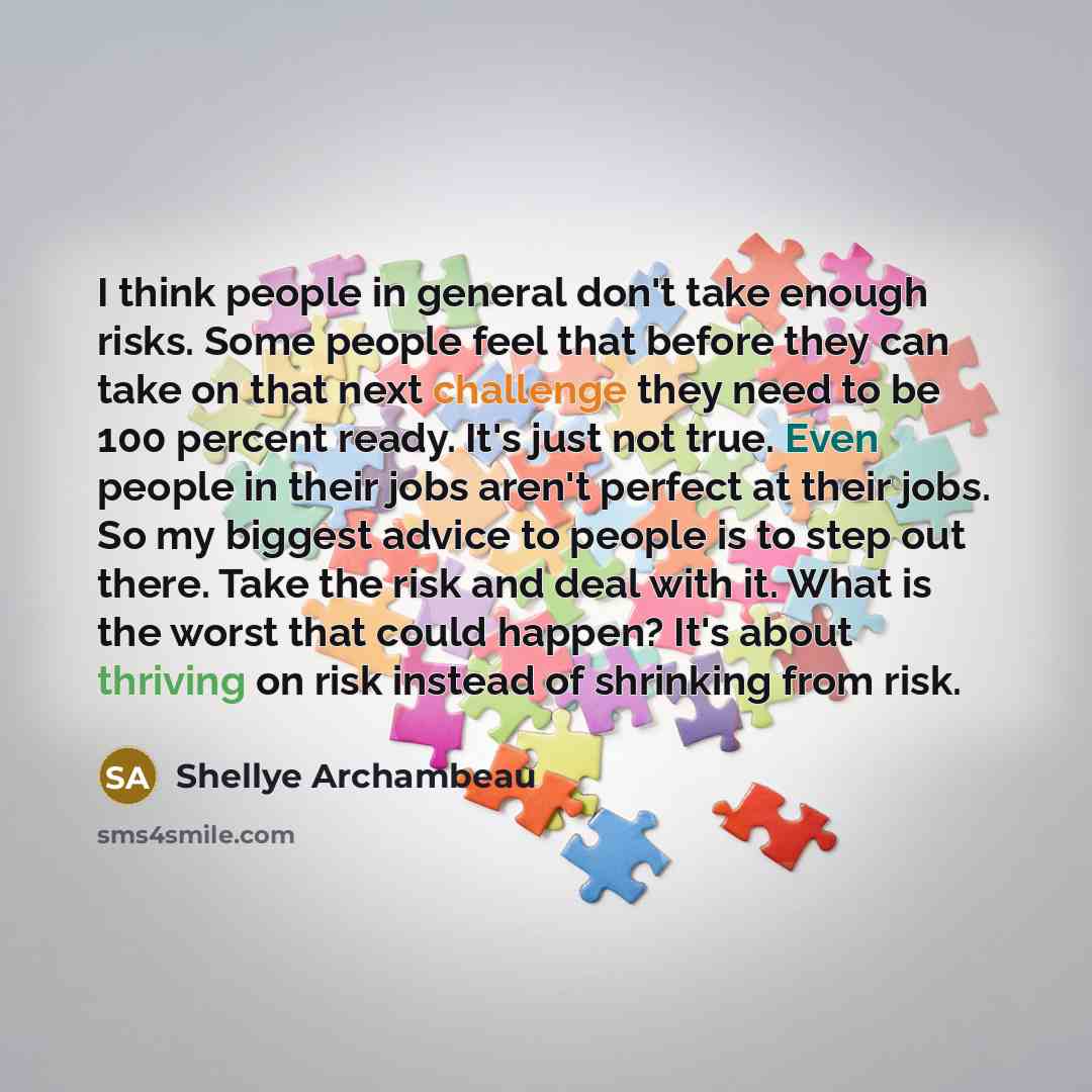 “I think people in general don't take enough risks. Some people feel that before they can take on that next challenge they need to be 100 percent ready. It's just not true. Even people in their jobs aren't perfect at their jobs. So my biggest advice to people is to step out there. Take the risk and…” quote by Shellye Archambeau