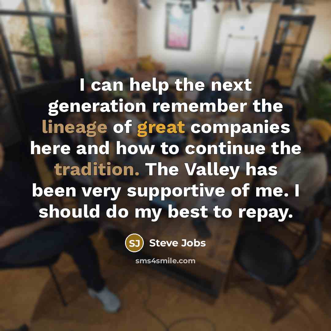 “I can help the next generation remember the lineage of great companies here and how to continue the tradition. The Valley has been very supportive of me. I should do my best to repay.” quote by Steve Jobs