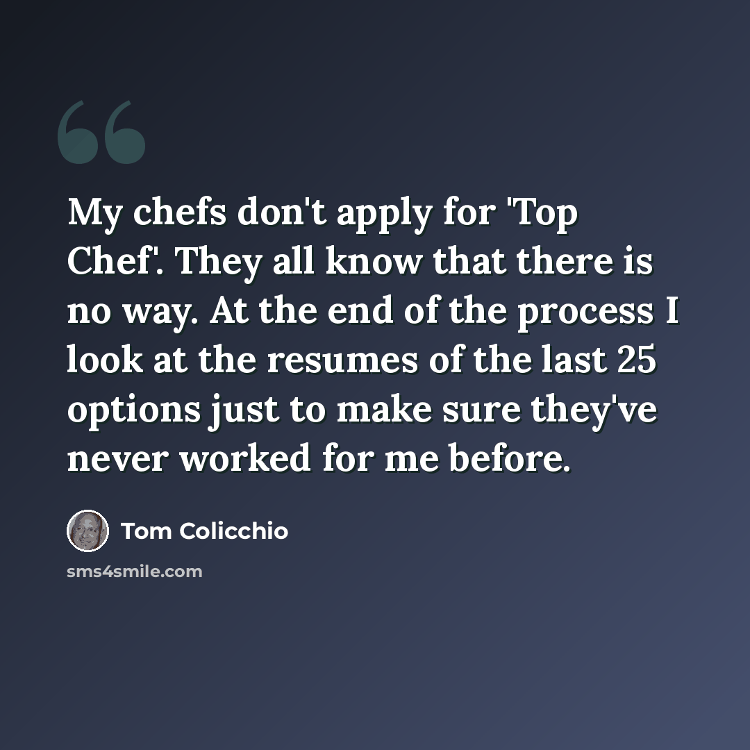 “My chefs don't apply for 'Top Chef'. They all know that there is no way. At the end of the process I look at the resumes of the last 25 options just to make sure they've never worked for me before.” quote by Tom Colicchio