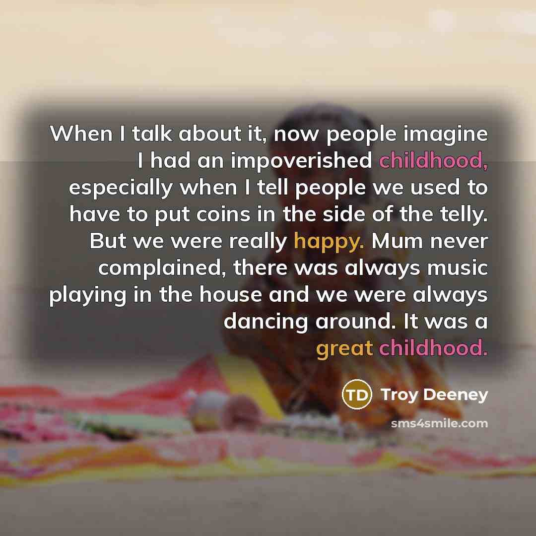 “When I talk about it, now people imagine I had an impoverished childhood, especially when I tell people we used to have to put coins in the side of the telly. But we were really happy. Mum never complained, there was always music playing in the house and we were always dancing around. It was a…” quote by Troy Deeney