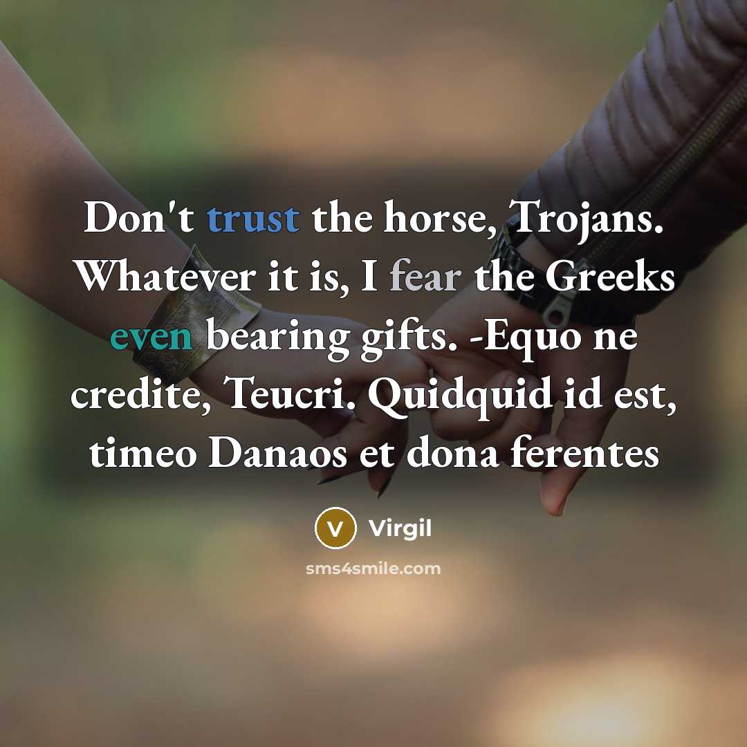 “Don't trust the horse, Trojans. Whatever it is, I fear the Greeks even bearing gifts. -Equo ne credite, Teucri. Quidquid id est, timeo Danaos et dona ferentes” quote by Virgil