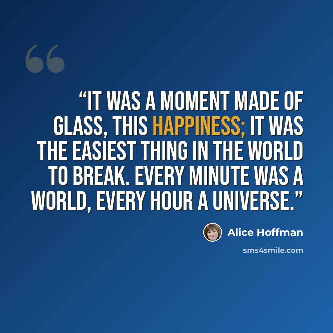 “It was a moment made of glass, this happiness; it was the easiest thing in the world to break. Every minute was a world, every hour a universe.” quote by Alice Hoffman