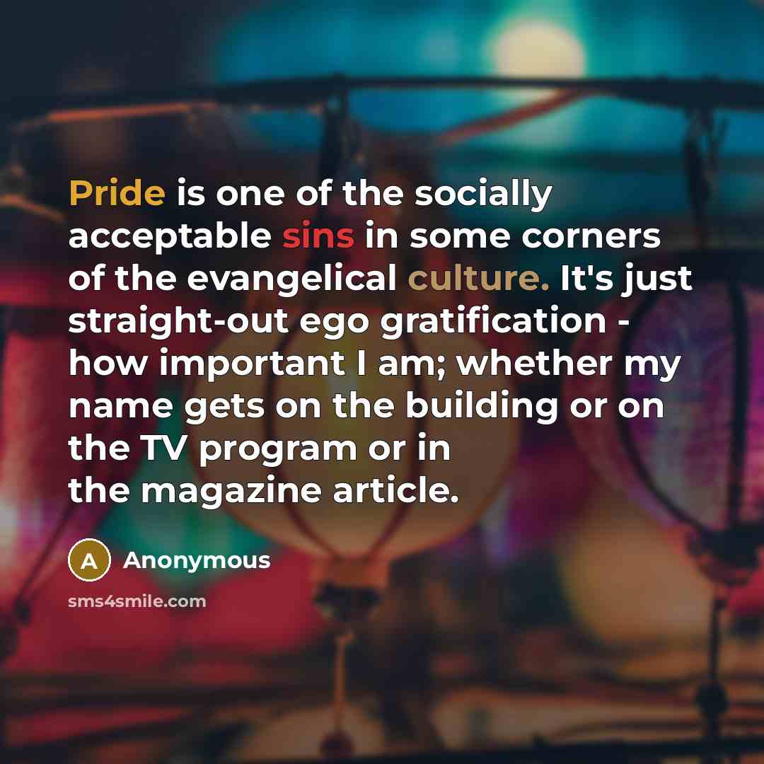 “Pride is one of the socially acceptable sins in some corners of the evangelical culture. It's just straight-out ego gratification - how important I am; whether my name gets on the building or on the TV program or in the magazine article.” quote by Anonymous