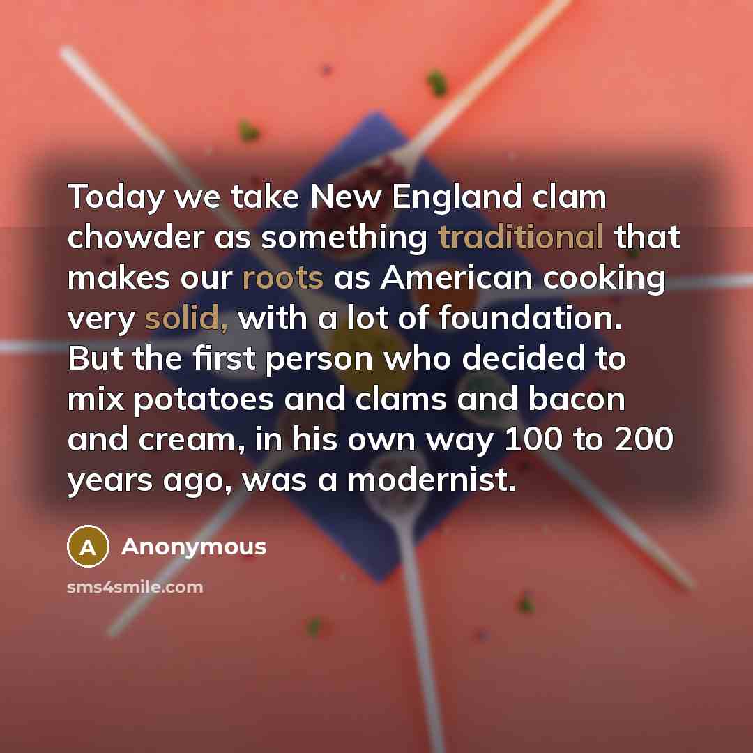 “Today we take New England clam chowder as something traditional that makes our roots as American cooking very solid, with a lot of foundation. But the first person who decided to mix potatoes and clams and bacon and cream, in his own way 100 to 200 years ago, was a modernist.” quote by Anonymous