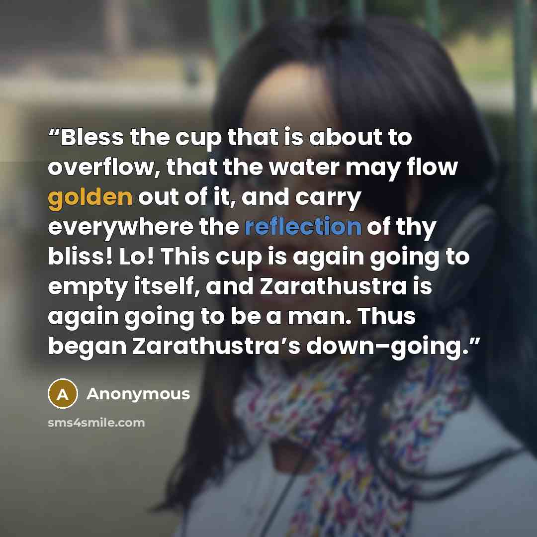 “Bless the cup that is about to overflow, that the water may flow golden out of it, and carry everywhere the reflection of thy bliss! Lo! This cup is again going to empty itself, and Zarathustra is again going to be a man. Thus began Zarathustra’s down–going.” quote by Anonymous